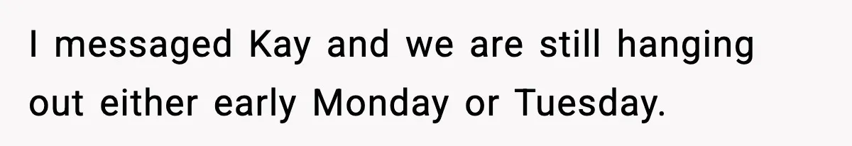 I messaged Kay and we are still hanging out either early Monday or Tuesday.