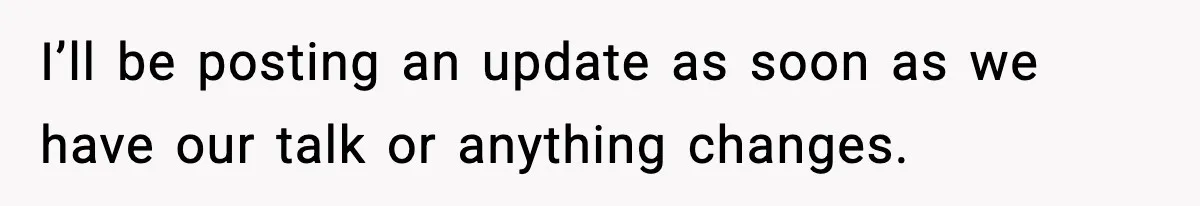 I’ll be posting an update as soon as we have our talk or anything changes.