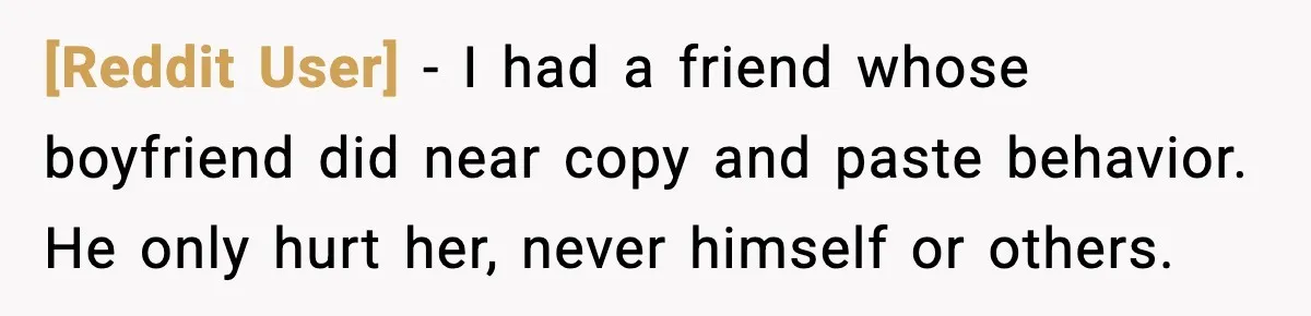 [Reddit User] - I had a friend whose boyfriend did near copy and paste behavior. He only hurt her, never himself or others.