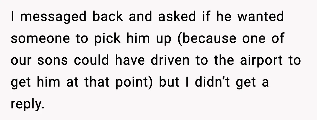 I messaged back and asked if he wanted someone to pick him up (because one of our sons could have driven to the airport to get him at that point)...