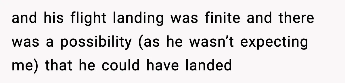 and his flight landing was finite and there was a possibility (as he wasn’t expecting me) that he could have landed