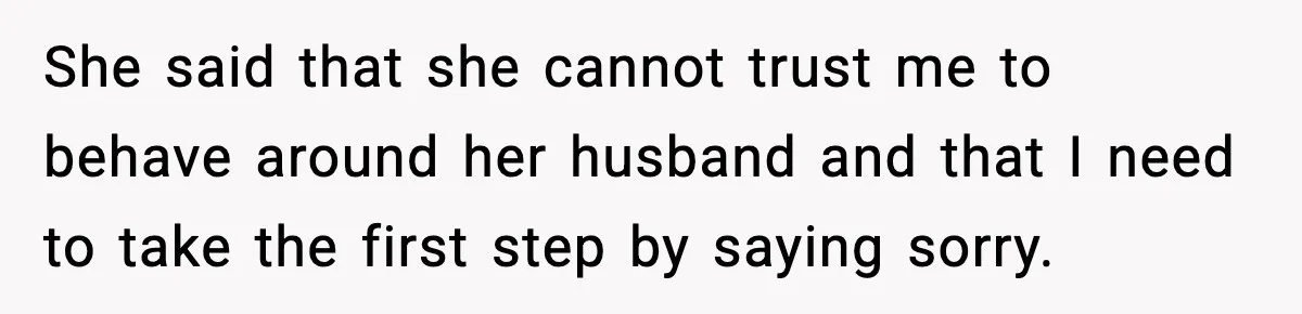 She said that she cannot trust me to behave around her husband and that I need to take the first step by saying sorry.