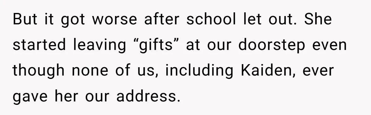 She Threatened to Call the Cops on Her Brother’s “Admirer” After Things Took a Dark Turn But it got worse after school let out. She started leaving “gifts” at our doorstep even though none of us, including Kaiden, ever gave her our address.