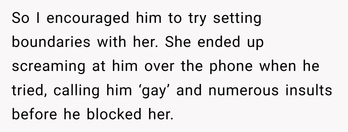 She Threatened to Call the Cops on Her Brother’s “Admirer” After Things Took a Dark Turn So I encouraged him to try setting boundaries with her. She ended up screaming at him over the phone when he tried, calling him ‘gay’ and numerous insults before he...