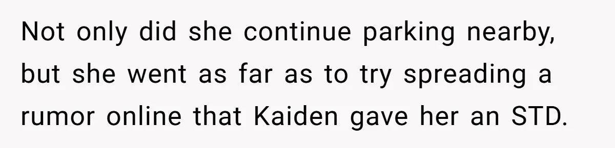 She Threatened to Call the Cops on Her Brother’s “Admirer” After Things Took a Dark Turn Not only did she continue parking nearby, but she went as far as to try spreading a rumor online that Kaiden gave her an STD.