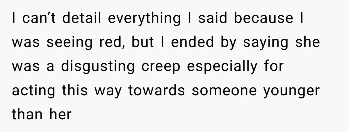 She Threatened to Call the Cops on Her Brother’s “Admirer” After Things Took a Dark Turn I can’t detail everything I said because I was seeing red, but I ended by saying she was a disgusting creep especially for acting this way towards someone younger than...