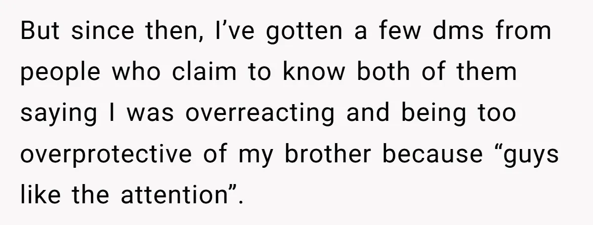She Threatened to Call the Cops on Her Brother’s “Admirer” After Things Took a Dark Turn But since then, I’ve gotten a few dms from people who claim to know both of them saying I was overreacting and being too overprotective of my brother because “guys...