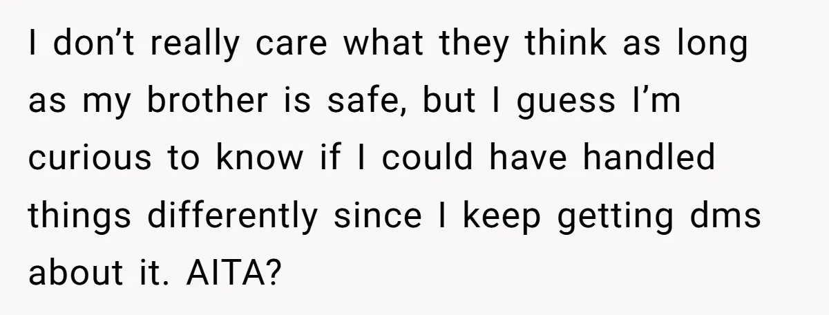 She Threatened to Call the Cops on Her Brother’s “Admirer” After Things Took a Dark Turn I don’t really care what they think as long as my brother is safe, but I guess I’m curious to know if I could have handled things differently since I...