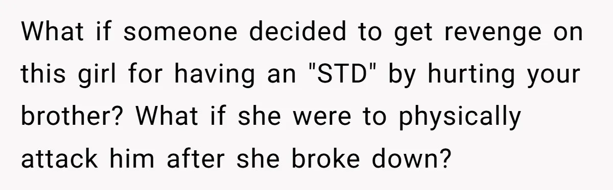 She Threatened to Call the Cops on Her Brother’s “Admirer” After Things Took a Dark Turn What if someone decided to get revenge on this girl for having an "STD" by hurting your brother? What if she were to physically attack him after she broke down?