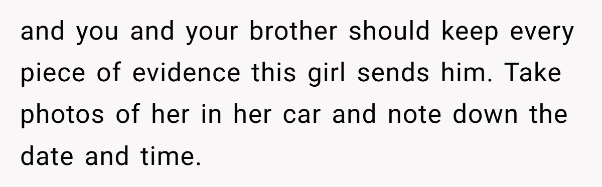 She Threatened to Call the Cops on Her Brother’s “Admirer” After Things Took a Dark Turn and you and your brother should keep every piece of evidence this girl sends him. Take photos of her in her car and note down the date and time.