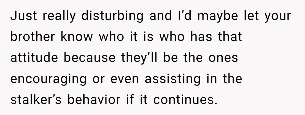 She Threatened to Call the Cops on Her Brother’s “Admirer” After Things Took a Dark Turn Just really disturbing and I’d maybe let your brother know who it is who has that attitude because they’ll be the ones encouraging or even assisting in the stalker’s behavior...
