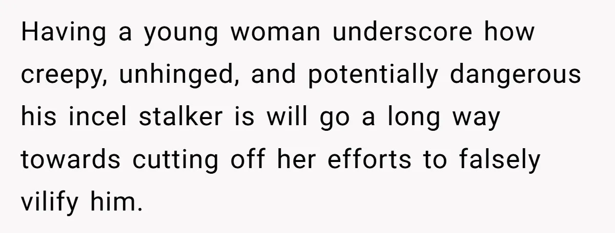 She Threatened to Call the Cops on Her Brother’s “Admirer” After Things Took a Dark Turn Having a young woman underscore how creepy, unhinged, and potentially dangerous his incel stalker is will go a long way towards cutting off her efforts to falsely vilify him.