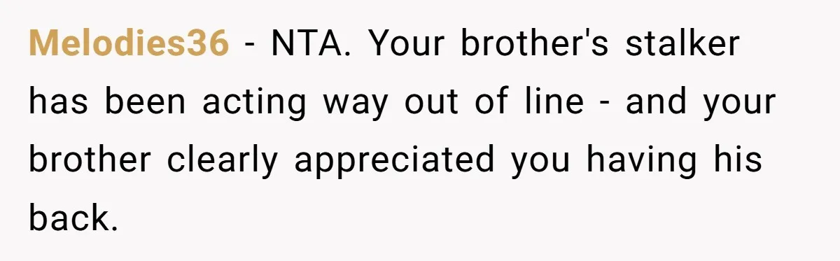 She Threatened to Call the Cops on Her Brother’s “Admirer” After Things Took a Dark Turn Melodies36 − NTA. Your brother's stalker has been acting way out of line - and your brother clearly appreciated you having his back.