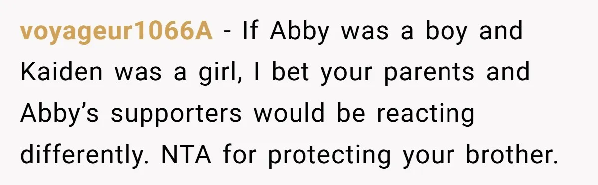 She Threatened to Call the Cops on Her Brother’s “Admirer” After Things Took a Dark Turn voyageur1066A − If Abby was a boy and Kaiden was a girl, I bet your parents and Abby’s supporters would be reacting differently. NTA for protecting your brother.