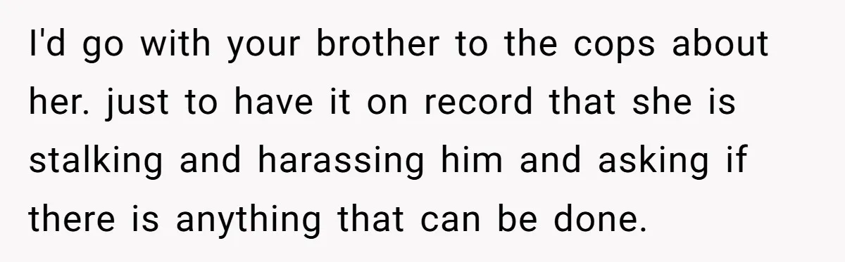 She Threatened to Call the Cops on Her Brother’s “Admirer” After Things Took a Dark Turn I'd go with your brother to the cops about her. just to have it on record that she is stalking and harassing him and asking if there is anything that...