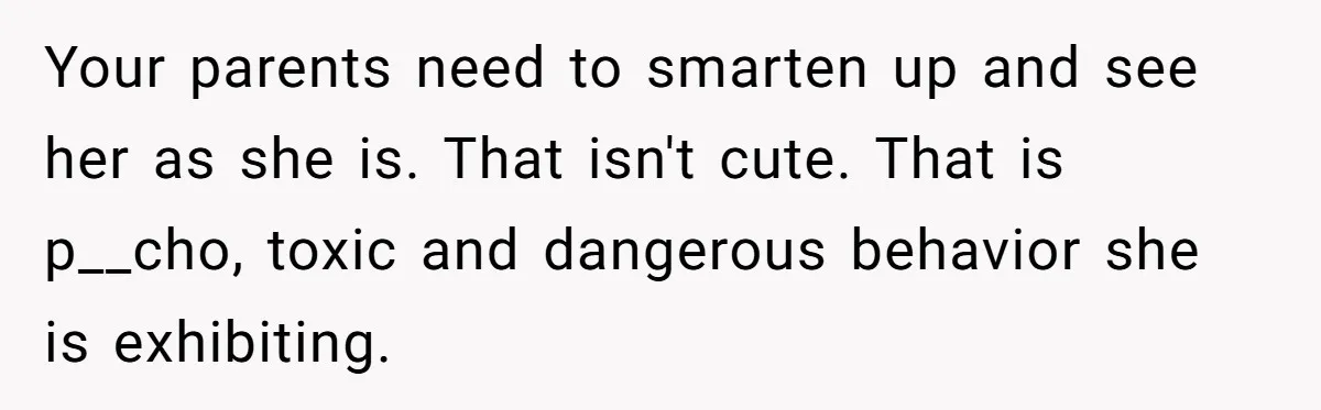 She Threatened to Call the Cops on Her Brother’s “Admirer” After Things Took a Dark Turn Your parents need to smarten up and see her as she is. That isn't cute. That is p__cho, toxic and dangerous behavior she is exhibiting.
