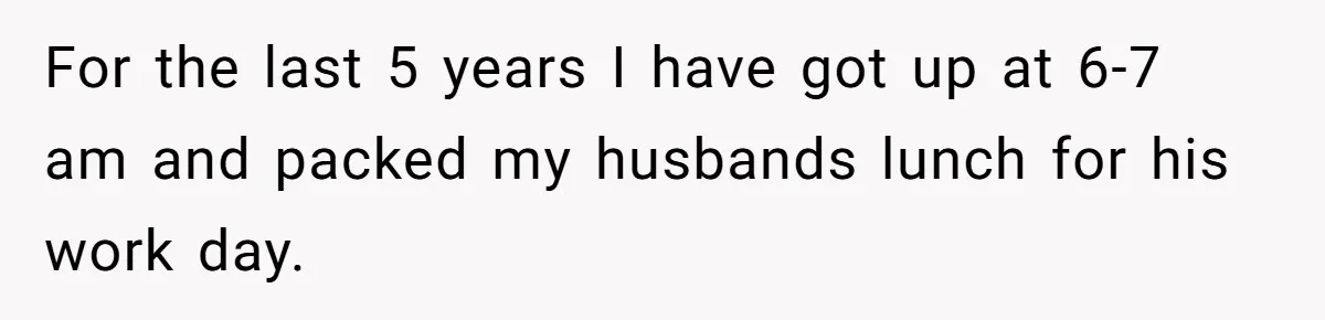 She Works Overnights, Raises Two Kids, and Still Makes Dinner. Now Her Husband Is Mad She Won’t Pack His Lunch. For the last 5 years I have got up at 6-7 am and packed my husbands lunch for his work day.