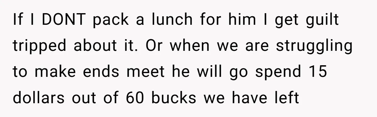 She Works Overnights, Raises Two Kids, and Still Makes Dinner. Now Her Husband Is Mad She Won’t Pack His Lunch. If I DONT pack a lunch for him I get guilt tripped about it. Or when we are struggling to make ends meet he will go spend 15 dollars out...