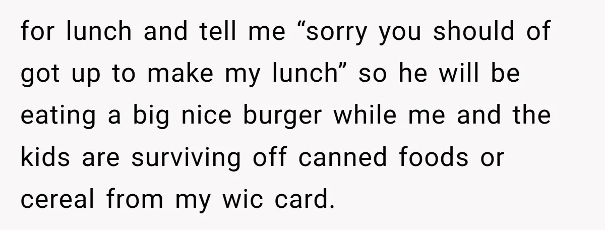 She Works Overnights, Raises Two Kids, and Still Makes Dinner. Now Her Husband Is Mad She Won’t Pack His Lunch. for lunch and tell me “sorry you should of got up to make my lunch” so he will be eating a big nice burger while me and the kids are...