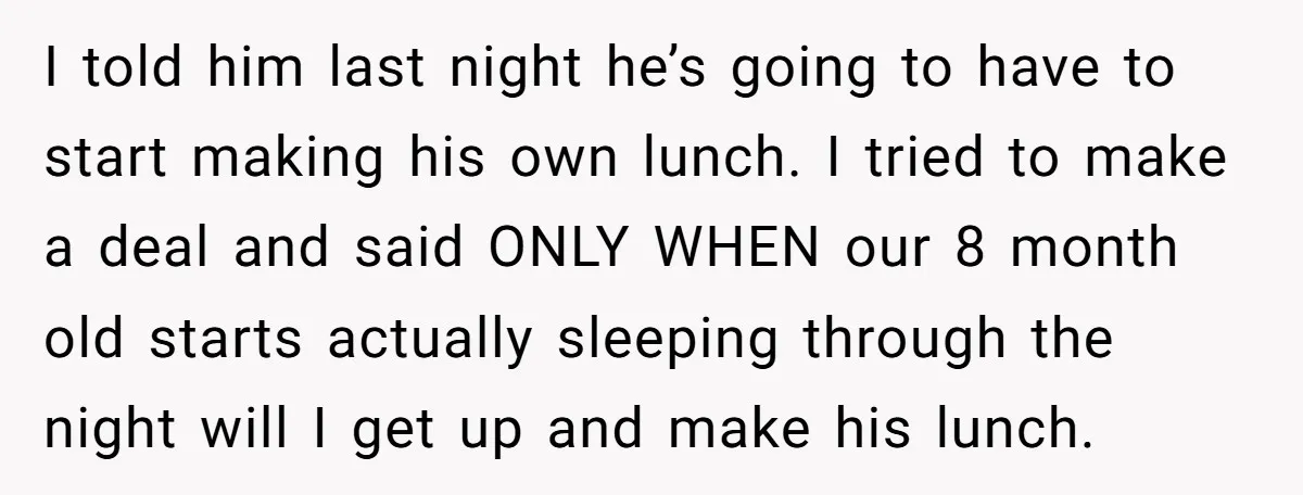 She Works Overnights, Raises Two Kids, and Still Makes Dinner. Now Her Husband Is Mad She Won’t Pack His Lunch. I told him last night he’s going to have to start making his own lunch. I tried to make a deal and said ONLY WHEN our 8 month old starts...