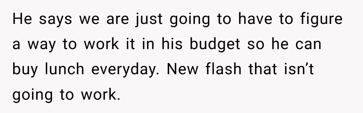 She Works Overnights, Raises Two Kids, and Still Makes Dinner. Now Her Husband Is Mad She Won’t Pack His Lunch. He says we are just going to have to figure a way to work it in his budget so he can buy lunch everyday. New flash that isn’t going to...