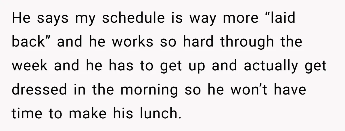 She Works Overnights, Raises Two Kids, and Still Makes Dinner. Now Her Husband Is Mad She Won’t Pack His Lunch. He says my schedule is way more “laid back” and he works so hard through the week and he has to get up and actually get dressed in the morning...