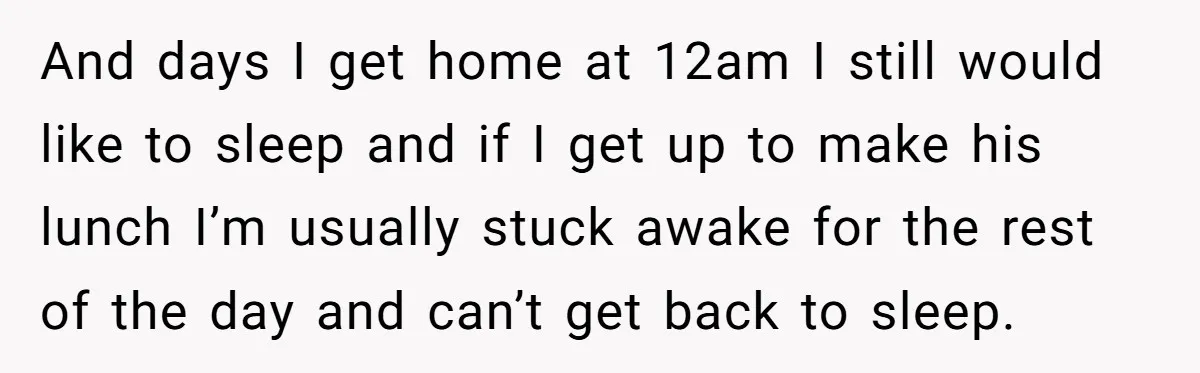 She Works Overnights, Raises Two Kids, and Still Makes Dinner. Now Her Husband Is Mad She Won’t Pack His Lunch. And days I get home at 12am I still would like to sleep and if I get up to make his lunch I’m usually stuck awake for the rest of...