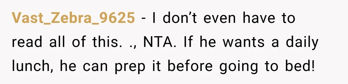She Works Overnights, Raises Two Kids, and Still Makes Dinner. Now Her Husband Is Mad She Won’t Pack His Lunch. Vast_Zebra_9625 − I don’t even have to read all of this. ., NTA. If he wants a daily lunch, he can prep it before going to bed!