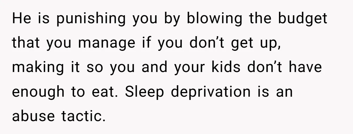 She Works Overnights, Raises Two Kids, and Still Makes Dinner. Now Her Husband Is Mad She Won’t Pack His Lunch. He is punishing you by blowing the budget that you manage if you don’t get up, making it so you and your kids don’t have enough to eat. Sleep deprivation...