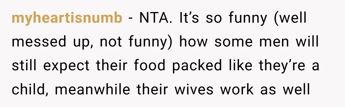 She Works Overnights, Raises Two Kids, and Still Makes Dinner. Now Her Husband Is Mad She Won’t Pack His Lunch. myheartisnumb − NTA. It’s so funny (well messed up, not funny) how some men will still expect their food packed like they’re a child, meanwhile their wives work as well