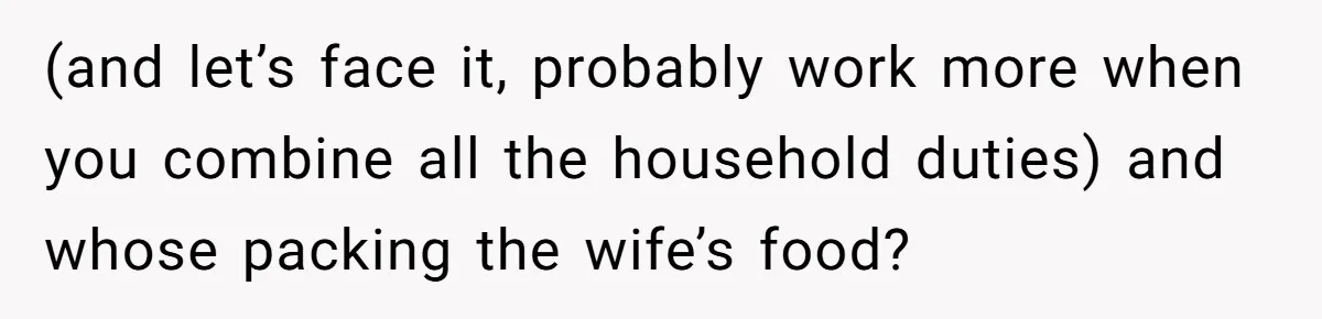 She Works Overnights, Raises Two Kids, and Still Makes Dinner. Now Her Husband Is Mad She Won’t Pack His Lunch. (and let’s face it, probably work more when you combine all the household duties) and whose packing the wife’s food?