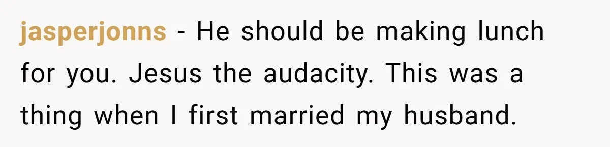 She Works Overnights, Raises Two Kids, and Still Makes Dinner. Now Her Husband Is Mad She Won’t Pack His Lunch. jasperjonns − He should be making lunch for you. Jesus the audacity. This was a thing when I first married my husband.