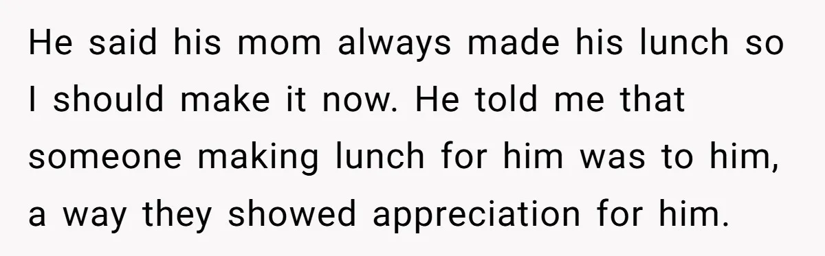 She Works Overnights, Raises Two Kids, and Still Makes Dinner. Now Her Husband Is Mad She Won’t Pack His Lunch. He said his mom always made his lunch so I should make it now. He told me that someone making lunch for him was to him, a way they showed...