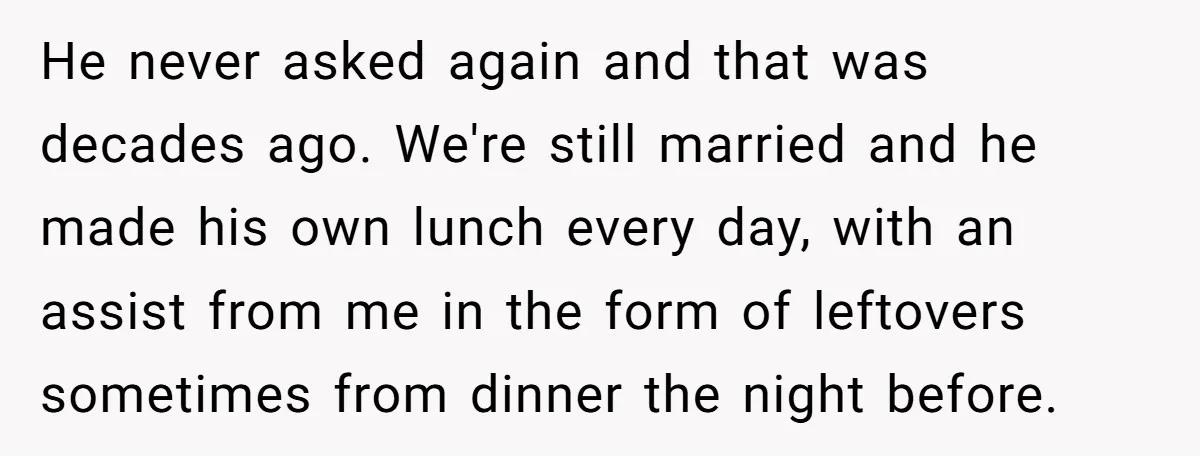 She Works Overnights, Raises Two Kids, and Still Makes Dinner. Now Her Husband Is Mad She Won’t Pack His Lunch. He never asked again and that was decades ago. We're still married and he made his own lunch every day, with an assist from me in the form of leftovers...