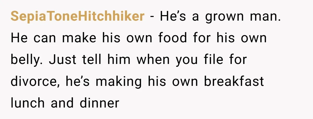 She Works Overnights, Raises Two Kids, and Still Makes Dinner. Now Her Husband Is Mad She Won’t Pack His Lunch. SepiaToneHitchhiker − He’s a grown man. He can make his own food for his own belly. Just tell him when you file for divorce, he’s making his own breakfast lunch...