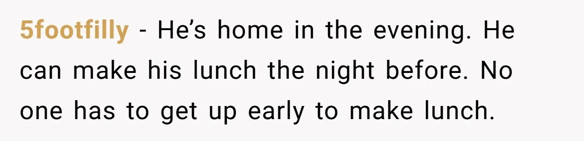 She Works Overnights, Raises Two Kids, and Still Makes Dinner. Now Her Husband Is Mad She Won’t Pack His Lunch. 5footfilly − He’s home in the evening. He can make his lunch the night before. No one has to get up early to make lunch.