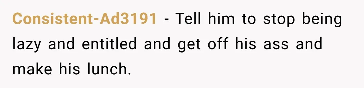 She Works Overnights, Raises Two Kids, and Still Makes Dinner. Now Her Husband Is Mad She Won’t Pack His Lunch. Consistent-Ad3191 − Tell him to stop being lazy and entitled and get off his ass and make his lunch.