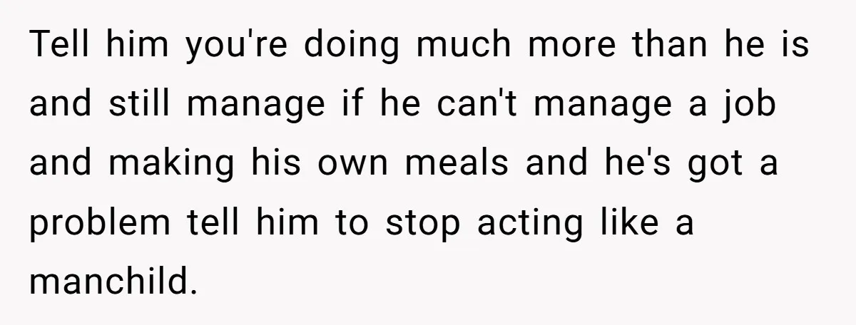 She Works Overnights, Raises Two Kids, and Still Makes Dinner. Now Her Husband Is Mad She Won’t Pack His Lunch. Tell him you're doing much more than he is and still manage if he can't manage a job and making his own meals and he's got a problem tell him...