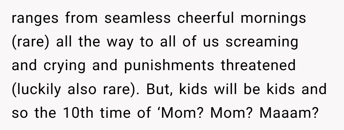 She Wants to Spend Mother’s Day Alone, and Some People Think That Makes Her a Bad Mom ranges from seamless cheerful mornings (rare) all the way to all of us screaming and crying and punishments threatened (luckily also rare). But, kids will be kids and so the...