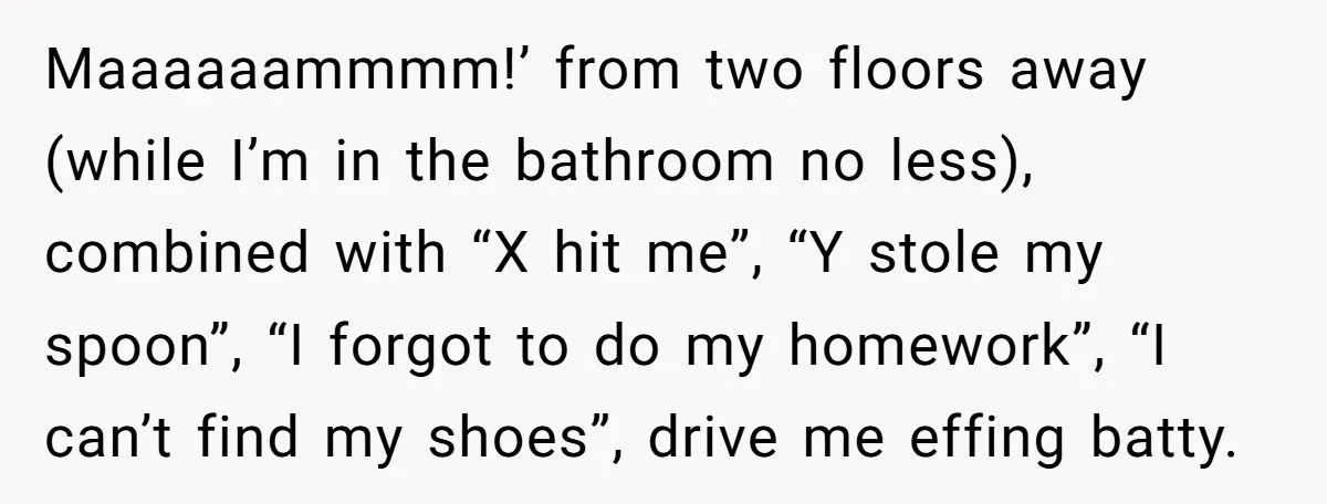 She Wants to Spend Mother’s Day Alone, and Some People Think That Makes Her a Bad Mom Maaaaaammmm!’ from two floors away (while I’m in the bathroom no less), combined with “X hit me”, “Y stole my spoon”, “I forgot to do my homework”, “I can’t find...