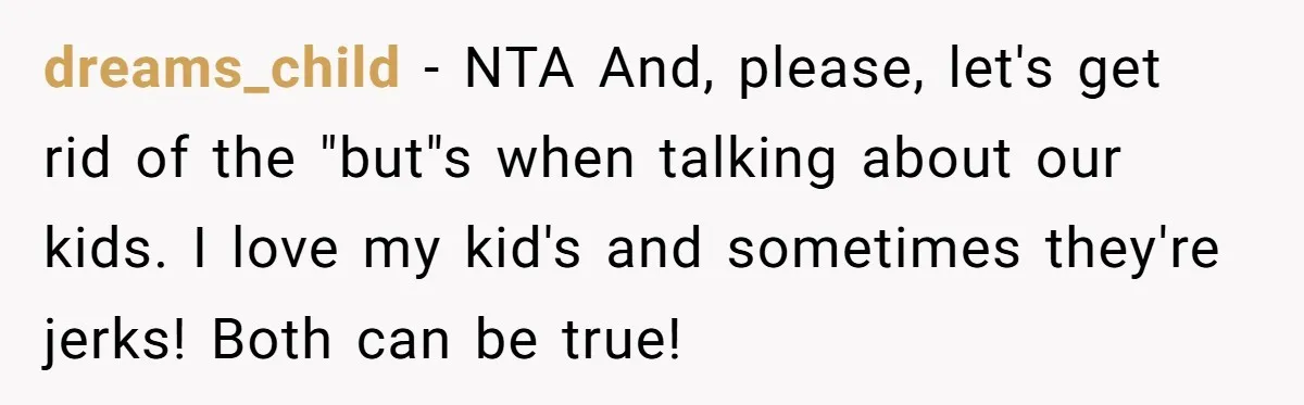 She Wants to Spend Mother’s Day Alone, and Some People Think That Makes Her a Bad Mom dreams_child − NTA And, please, let's get rid of the "but"s when talking about our kids. I love my kid's and sometimes they're jerks! Both can be true!