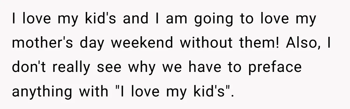 She Wants to Spend Mother’s Day Alone, and Some People Think That Makes Her a Bad Mom I love my kid's and I am going to love my mother's day weekend without them! Also, I don't really see why we have to preface anything with "I love...