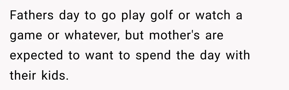 She Wants to Spend Mother’s Day Alone, and Some People Think That Makes Her a Bad Mom Fathers day to go play golf or watch a game or whatever, but mother's are expected to want to spend the day with their kids.