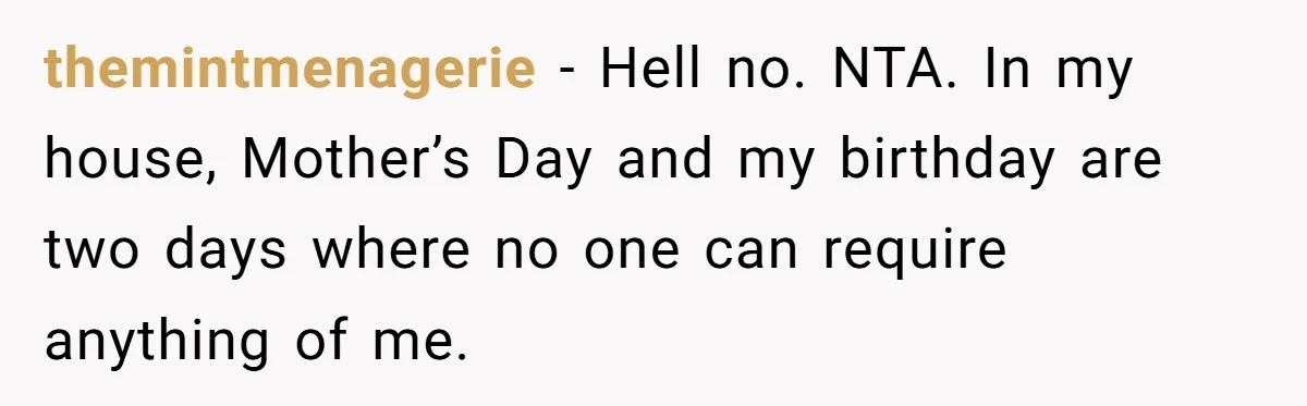 She Wants to Spend Mother’s Day Alone, and Some People Think That Makes Her a Bad Mom themintmenagerie − Hell no. NTA. In my house, Mother’s Day and my birthday are two days where no one can require anything of me.