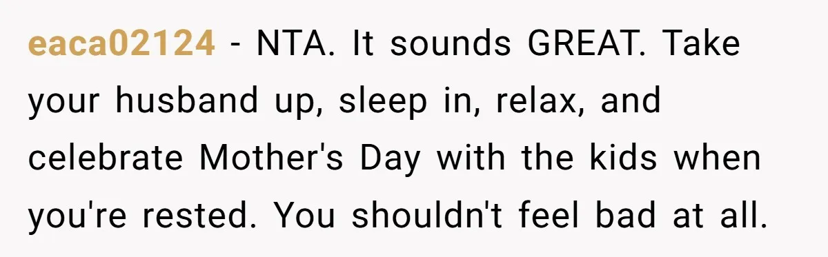 She Wants to Spend Mother’s Day Alone, and Some People Think That Makes Her a Bad Mom eaca02124 − NTA. It sounds GREAT. Take your husband up, sleep in, relax, and celebrate Mother's Day with the kids when you're rested. You shouldn't feel bad at all.