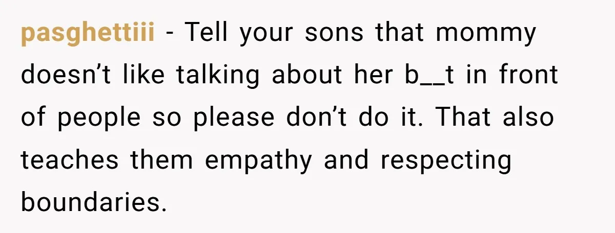 pasghettiii − Tell your sons that mommy doesn’t like talking about her b__t in front of people so please don’t do it. That also teaches them empathy and respecting boundaries.
