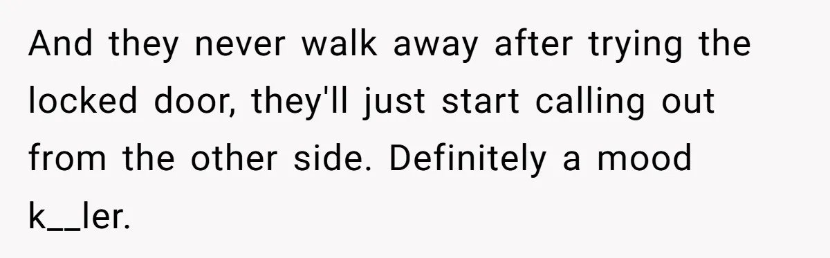 And they never walk away after trying the locked door, they'll just start calling out from the other side. Definitely a mood k__ler.