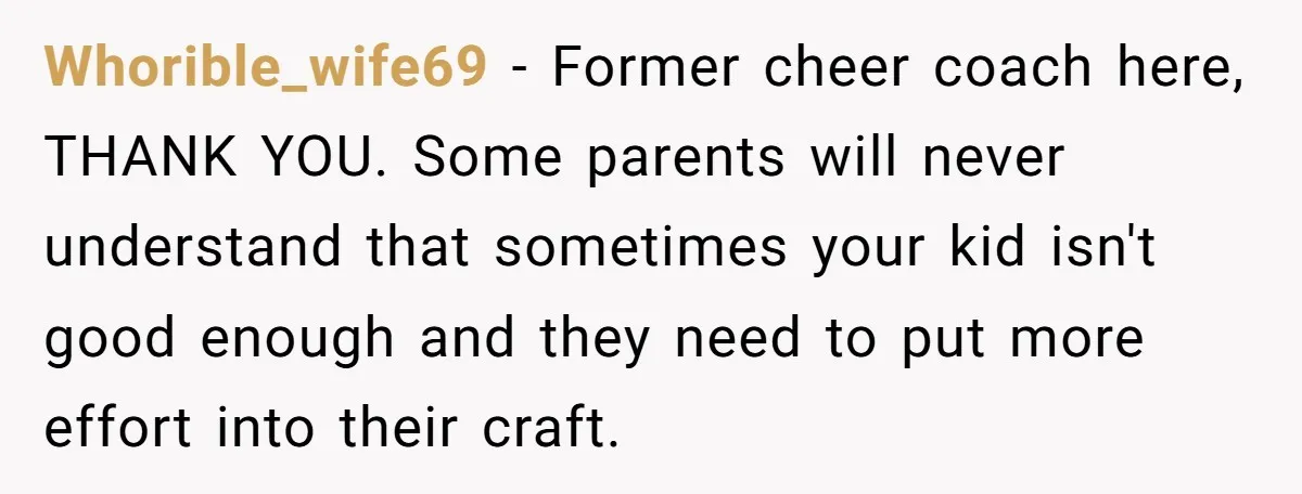Whorible_wife69 − Former cheer coach here, THANK YOU. Some parents will never understand that sometimes your kid isn't good enough and they need to put more effort into their craft.