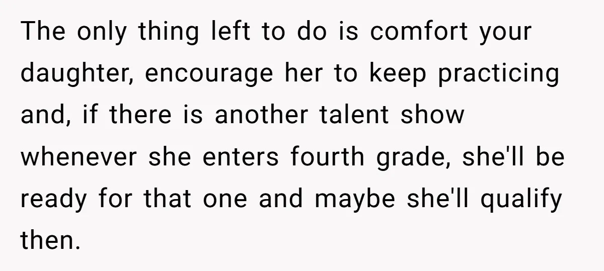 The only thing left to do is comfort your daughter, encourage her to keep practicing and, if there is another talent show whenever she enters fourth grade, she'll be ready...