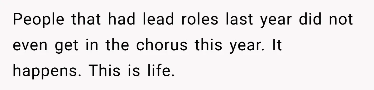People that had lead roles last year did not even get in the chorus this year. It happens. This is life.